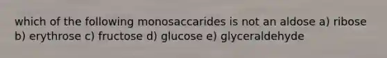 which of the following monosaccarides is not an aldose a) ribose b) erythrose c) fructose d) glucose e) glyceraldehyde