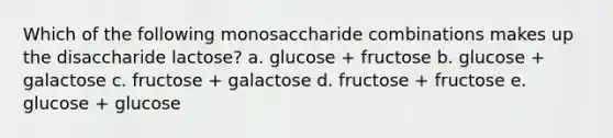 Which of the following monosaccharide combinations makes up the disaccharide lactose? a. glucose + fructose b. glucose + galactose c. fructose + galactose d. fructose + fructose e. glucose + glucose