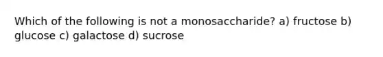 Which of the following is not a monosaccharide? a) fructose b) glucose c) galactose d) sucrose