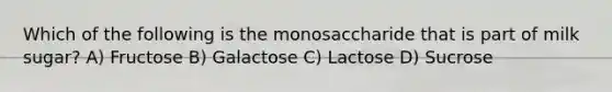 Which of the following is the monosaccharide that is part of milk sugar? A) Fructose B) Galactose C) Lactose D) Sucrose