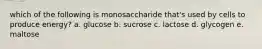 which of the following is monosaccharide that's used by cells to produce energy? a. glucose b. sucrose c. lactose d. glycogen e. maltose