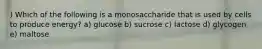 ) Which of the following is a monosaccharide that is used by cells to produce energy? a) glucose b) sucrose c) lactose d) glycogen e) maltose