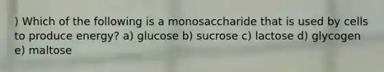 ) Which of the following is a monosaccharide that is used by cells to produce energy? a) glucose b) sucrose c) lactose d) glycogen e) maltose