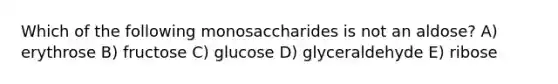 Which of the following monosaccharides is not an aldose? A) erythrose B) fructose C) glucose D) glyceraldehyde E) ribose