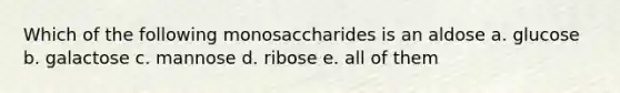 Which of the following monosaccharides is an aldose a. glucose b. galactose c. mannose d. ribose e. all of them