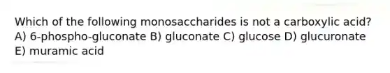 Which of the following monosaccharides is not a carboxylic acid? A) 6-phospho-gluconate B) gluconate C) glucose D) glucuronate E) muramic acid