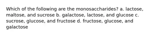 Which of the following are the monosaccharides? a. lactose, maltose, and sucrose b. galactose, lactose, and glucose c. sucrose, glucose, and fructose d. fructose, glucose, and galactose