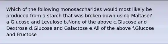 Which of the following monosaccharides would most likely be produced from a starch that was broken down using Maltase? a.Glucose and Levulose b.None of the above c.Glucose and Dextrose d.Glucose and Galactose e.All of the above f.Glucose and Fructose