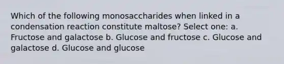 Which of the following monosaccharides when linked in a condensation reaction constitute maltose? Select one: a. Fructose and galactose b. Glucose and fructose c. Glucose and galactose d. Glucose and glucose