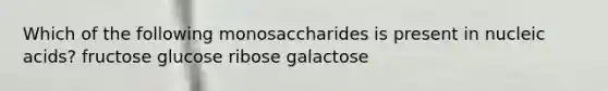 Which of the following monosaccharides is present in nucleic acids? fructose glucose ribose galactose