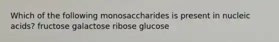 Which of the following monosaccharides is present in nucleic acids? fructose galactose ribose glucose