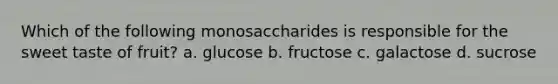 Which of the following monosaccharides is responsible for the sweet taste of fruit? a. glucose b. fructose c. galactose d. sucrose