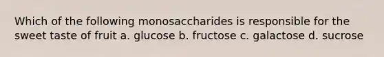 Which of the following monosaccharides is responsible for the sweet taste of fruit a. glucose b. fructose c. galactose d. sucrose