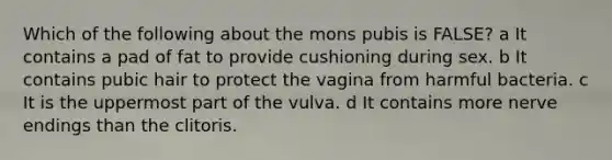 Which of the following about the mons pubis is FALSE? a It contains a pad of fat to provide cushioning during sex. b It contains pubic hair to protect the vagina from harmful bacteria. c It is the uppermost part of the vulva. d It contains more nerve endings than the clitoris.