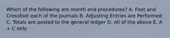 Which of the following are month end procedures? A. Foot and Crossfoot each of the Journals B. Adjusting Entries are Performed C. Totals are posted to the general ledger D. All of the above E. A + C only