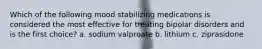 Which of the following mood stabilizing medications is considered the most effective for treating bipolar disorders and is the first choice? a. sodium valproate b. lithium c. ziprasidone