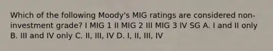 Which of the following Moody's MIG ratings are considered non-investment grade? I MIG 1 II MIG 2 III MIG 3 IV SG A. I and II only B. III and IV only C. II, III, IV D. I, II, III, IV