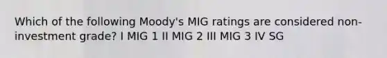 Which of the following Moody's MIG ratings are considered non-investment grade? I MIG 1 II MIG 2 III MIG 3 IV SG