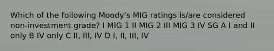 Which of the following Moody's MIG ratings is/are considered non-investment grade? I MIG 1 II MIG 2 III MIG 3 IV SG A I and II only B IV only C II, III, IV D I, II, III, IV