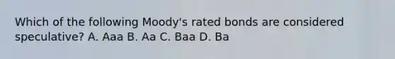 Which of the following Moody's rated bonds are considered speculative? A. Aaa B. Aa C. Baa D. Ba