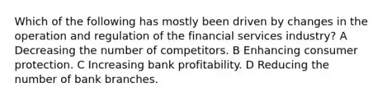 Which of the following has mostly been driven by changes in the operation and regulation of the financial services industry? A Decreasing the number of competitors. B Enhancing consumer protection. C Increasing bank profitability. D Reducing the number of bank branches.