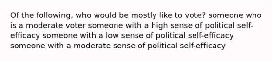 Of the following, who would be mostly like to vote? someone who is a moderate voter someone with a high sense of political self-efficacy someone with a low sense of political self-efficacy someone with a moderate sense of political self-efficacy