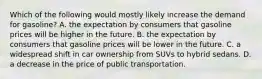 Which of the following would mostly likely increase the demand for gasoline? A. the expectation by consumers that gasoline prices will be higher in the future. B. the expectation by consumers that gasoline prices will be lower in the future. C. a widespread shift in car ownership from SUVs to hybrid sedans. D. a decrease in the price of public transportation.