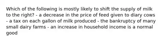 Which of the following is mostly likely to shift the supply of milk to the right? - a decrease in the price of feed given to diary cows - a tax on each gallon of milk produced - the bankruptcy of many small dairy farms - an increase in household income is a normal good