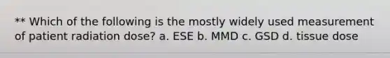 ** Which of the following is the mostly widely used measurement of patient radiation dose? a. ESE b. MMD c. GSD d. tissue dose