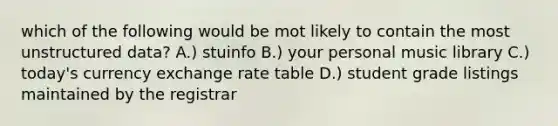 which of the following would be mot likely to contain the most unstructured data? A.) stuinfo B.) your personal music library C.) today's currency exchange rate table D.) student grade listings maintained by the registrar