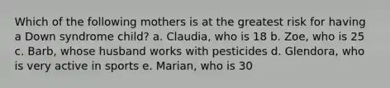 Which of the following mothers is at the greatest risk for having a Down syndrome child? a. Claudia, who is 18 b. Zoe, who is 25 c. Barb, whose husband works with pesticides d. Glendora, who is very active in sports e. Marian, who is 30