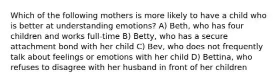 Which of the following mothers is more likely to have a child who is better at understanding emotions? A) Beth, who has four children and works full-time B) Betty, who has a secure attachment bond with her child C) Bev, who does not frequently talk about feelings or emotions with her child D) Bettina, who refuses to disagree with her husband in front of her children