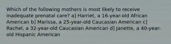 Which of the following mothers is most likely to receive inadequate prenatal care? a] Harriet, a 16-year-old African American b] Marissa, a 25-year-old Caucasian American c] Rachel, a 32-year-old Caucasian American d] Janette, a 40-year-old Hispanic American