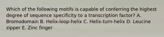 Which of the following motifs is capable of conferring the highest degree of sequence specificity to a transcription factor? A. Bromodomain B. Helix-loop-helix C. Helix-turn-helix D. Leucine zipper E. Zinc finger