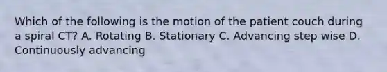 Which of the following is the motion of the patient couch during a spiral CT? A. Rotating B. Stationary C. Advancing step wise D. Continuously advancing