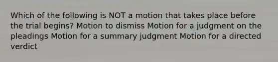 Which of the following is NOT a motion that takes place before the trial begins? Motion to dismiss Motion for a judgment on the pleadings Motion for a summary judgment Motion for a directed verdict