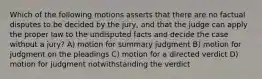 Which of the following motions asserts that there are no factual disputes to be decided by the jury, and that the judge can apply the proper law to the undisputed facts and decide the case without a jury? A) motion for summary judgment B) motion for judgment on the pleadings C) motion for a directed verdict D) motion for judgment notwithstanding the verdict