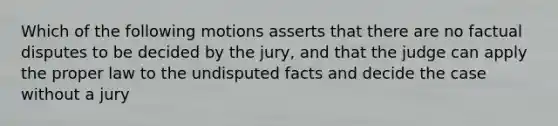 Which of the following motions asserts that there are no factual disputes to be decided by the jury, and that the judge can apply the proper law to the undisputed facts and decide the case without a jury