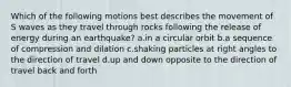 Which of the following motions best describes the movement of S waves as they travel through rocks following the release of energy during an earthquake? a.in a circular orbit b.a sequence of compression and dilation c.shaking particles at right angles to the direction of travel d.up and down opposite to the direction of travel back and forth