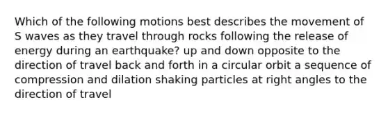 Which of the following motions best describes the movement of S waves as they travel through rocks following the release of energy during an earthquake? up and down opposite to the direction of travel back and forth in a circular orbit a sequence of compression and dilation shaking particles at <a href='https://www.questionai.com/knowledge/kIh722csLJ-right-angle' class='anchor-knowledge'>right angle</a>s to the direction of travel