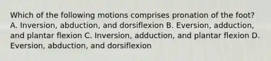 Which of the following motions comprises pronation of the foot? A. Inversion, abduction, and dorsiflexion B. Eversion, adduction, and plantar flexion C. Inversion, adduction, and plantar flexion D. Eversion, abduction, and dorsiflexion