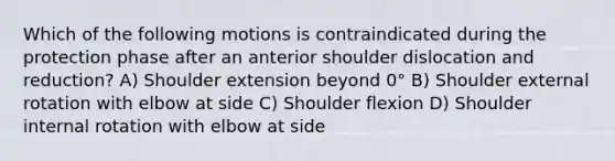 Which of the following motions is contraindicated during the protection phase after an anterior shoulder dislocation and reduction? A) Shoulder extension beyond 0° B) Shoulder external rotation with elbow at side C) Shoulder flexion D) Shoulder internal rotation with elbow at side