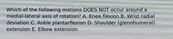 Which of the following motions DOES NOT occur around a medial-lateral axis of rotation? A. Knee flexion B. Wrist radial deviation C. Ankle plantarflexion D. Shoulder (glenohumeral) extension E. Elbow extension