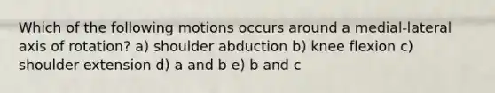 Which of the following motions occurs around a medial-lateral axis of rotation? a) shoulder abduction b) knee flexion c) shoulder extension d) a and b e) b and c