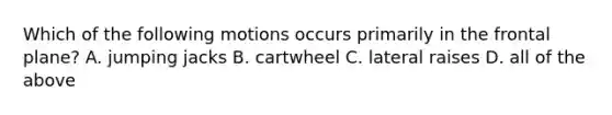 Which of the following motions occurs primarily in the frontal plane? A. jumping jacks B. cartwheel C. lateral raises D. all of the above