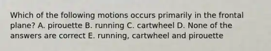 Which of the following motions occurs primarily in the frontal plane? A. pirouette B. running C. cartwheel D. None of the answers are correct E. running, cartwheel and pirouette