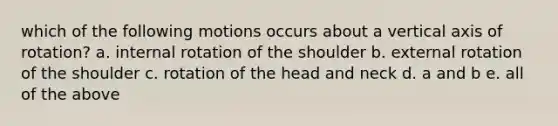 which of the following motions occurs about a vertical axis of rotation? a. internal rotation of the shoulder b. external rotation of the shoulder c. rotation of the head and neck d. a and b e. all of the above