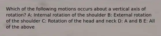 Which of the following motions occurs about a vertical axis of rotation? A: Internal rotation of the shoulder B: External rotation of the shoulder C: Rotation of the head and neck D: A and B E: All of the above