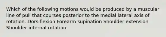 Which of the following motions would be produced by a muscular line of pull that courses posterior to the medial lateral axis of rotation. Dorsiflexion Forearm supination Shoulder extension Shoulder internal rotation