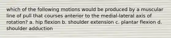 which of the following motions would be produced by a muscular line of pull that courses anterior to the medial-lateral axis of rotation? a. hip flexion b. shoulder extension c. plantar flexion d. shoulder adduction